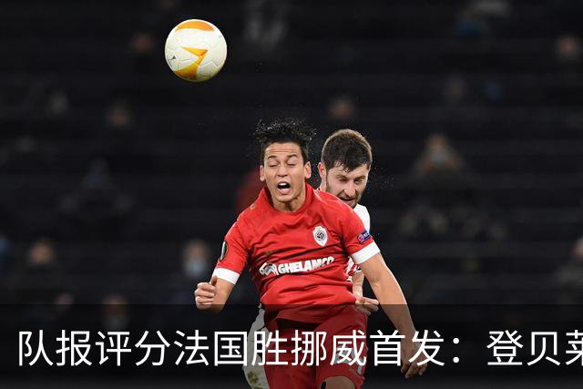 队报评分法国胜挪威首发：登贝莱9分，姆巴佩7分，6人低于6分